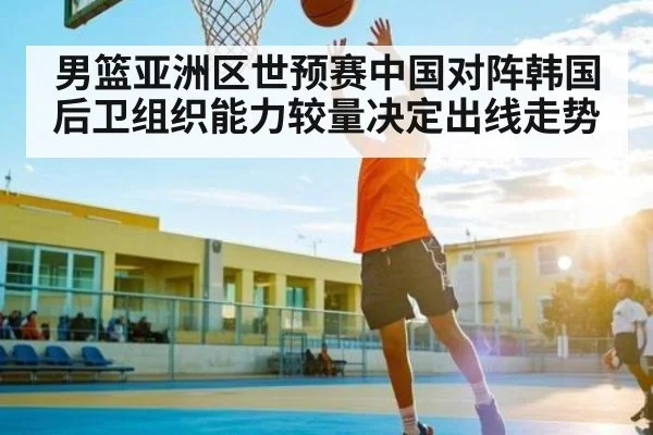 男篮亚洲区世预赛中国对阵韩国后卫组织能力较量决定出线走势