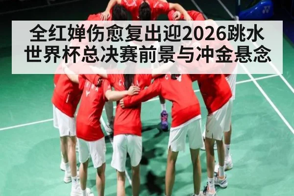 全红婵伤愈复出迎2026跳水世界杯总决赛前景与冲金悬念